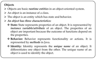 Objects
 Objects are basic runtime entities in an object-oriented system.
 An object is an instance of a class.
 The object is an entity which has state and behavior.
 An object has three characteristics:
 State: State represents properties of an object. It is represented by
instance variable/attribute of an object. The properties of an
object are important because the outcome of functions depend on
the properties.
 Behavior: Behavior represents functionality or actions. It is
represented by methods in Java.
 Identity: Identity represents the unique name of an object. It
differentiates one object from the other. The unique name of an
object is used to identify the object.
 