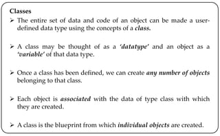 Classes
 The entire set of data and code of an object can be made a user-
defined data type using the concepts of a class.
 A class may be thought of as a ‘datatype’ and an object as a
‘variable’ of that data type.
 Once a class has been defined, we can create any number of objects
belonging to that class.
 Each object is associated with the data of type class with which
they are created.
 A class is the blueprint from which individual objects are created.
 