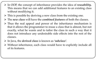  In OOP, the concept of inheritance provides the idea of reusability.
This means that we can add additional features to an existing class
without modifying it.
 This is possible by deriving a new class from the existing one.
 The new class will have the combined features of both the classes.
 Thus the real appeal and power of the inheritance mechanism is
that it allows the programmer to reuse a class that is almost, but not
exactly, what he wants and to tailor the class in such a way that it
does not introduce any undesirable side effects into the rest of the
classes.
 In Java, the derived class is known as ‘subclass’.
 Without inheritance, each class would have to explicitly include all
of its features.
 