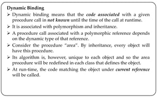 Dynamic Binding
 Dynamic binding means that the code associated with a given
procedure call in not known until the time of the call at runtime.
 It is associated with polymorphism and inheritance.
 A procedure call associated with a polymorphic reference depends
on the dynamic type of that reference.
 Consider the procedure “area”. By inheritance, every object will
have this procedure.
 Its algorithm is, however, unique to each object and so the area
procedure will be redefined in each class that defines the object.
 At run-time, the code matching the object under current reference
will be called.
 