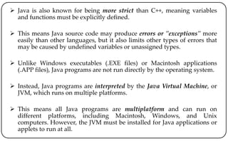  Java is also known for being more strict than C++, meaning variables
and functions must be explicitly defined.
 This means Java source code may produce errors or "exceptions" more
easily than other languages, but it also limits other types of errors that
may be caused by undefined variables or unassigned types.
 Unlike Windows executables (.EXE files) or Macintosh applications
(.APP files), Java programs are not run directly by the operating system.
 Instead, Java programs are interpreted by the Java Virtual Machine, or
JVM, which runs on multiple platforms.
 This means all Java programs are multiplatform and can run on
different platforms, including Macintosh, Windows, and Unix
computers. However, the JVM must be installed for Java applications or
applets to run at all.
 