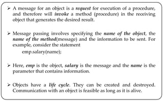  A message for an object is a request for execution of a procedure,
and therefore will invoke a method (procedure) in the receiving
object that generates the desired result.
 Message passing involves specifying the name of the object, the
name of the method(message) and the information to be sent. For
example, consider the statement
emp.salary(name);
 Here, emp is the object, salary is the message and the name is the
parameter that contains information.
 Objects have a life cycle. They can be created and destroyed.
Communication with an object is feasible as long as it is alive.
 