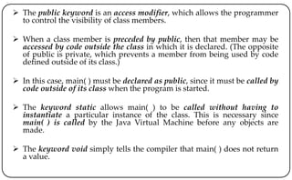  The public keyword is an access modifier, which allows the programmer
to control the visibility of class members.
 When a class member is preceded by public, then that member may be
accessed by code outside the class in which it is declared. (The opposite
of public is private, which prevents a member from being used by code
defined outside of its class.)
 In this case, main( ) must be declared as public, since it must be called by
code outside of its class when the program is started.
 The keyword static allows main( ) to be called without having to
instantiate a particular instance of the class. This is necessary since
main( ) is called by the Java Virtual Machine before any objects are
made.
 The keyword void simply tells the compiler that main( ) does not return
a value.
 