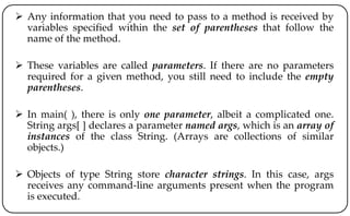  Any information that you need to pass to a method is received by
variables specified within the set of parentheses that follow the
name of the method.
 These variables are called parameters. If there are no parameters
required for a given method, you still need to include the empty
parentheses.
 In main( ), there is only one parameter, albeit a complicated one.
String args[ ] declares a parameter named args, which is an array of
instances of the class String. (Arrays are collections of similar
objects.)
 Objects of type String store character strings. In this case, args
receives any command-line arguments present when the program
is executed.
 