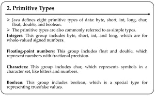 2. Primitive Types
 Java defines eight primitive types of data: byte, short, int, long, char,
float, double, and boolean.
 The primitive types are also commonly referred to as simple types.
Integers: This group includes byte, short, int, and long, which are for
whole-valued signed numbers.
Floating-point numbers: This group includes float and double, which
represent numbers with fractional precision.
Characters: This group includes char, which represents symbols in a
character set, like letters and numbers.
Boolean: This group includes boolean, which is a special type for
representing true/false values.
 