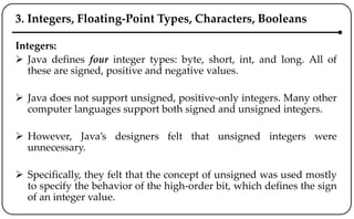 3. Integers, Floating-Point Types, Characters, Booleans
Integers:
 Java defines four integer types: byte, short, int, and long. All of
these are signed, positive and negative values.
 Java does not support unsigned, positive-only integers. Many other
computer languages support both signed and unsigned integers.
 However, Java’s designers felt that unsigned integers were
unnecessary.
 Specifically, they felt that the concept of unsigned was used mostly
to specify the behavior of the high-order bit, which defines the sign
of an integer value.
 