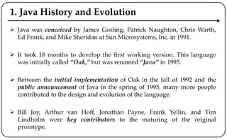 1. Java History and Evolution
 Java was conceived by James Gosling, Patrick Naughton, Chris Warth,
Ed Frank, and Mike Sheridan at Sun Microsystems, Inc. in 1991.
 It took 18 months to develop the first working version. This language
was initially called “Oak,” but was renamed “Java” in 1995.
 Between the initial implementation of Oak in the fall of 1992 and the
public announcement of Java in the spring of 1995, many more people
contributed to the design and evolution of the language.
 Bill Joy, Arthur van Hoff, Jonathan Payne, Frank Yellin, and Tim
Lindholm were key contributors to the maturing of the original
prototype.
 