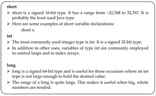 short
 short is a signed 16-bit type. It has a range from –32,768 to 32,767. It is
probably the least used Java type.
 Here are some examples of short variable declarations:
short s;
int
 The most commonly used integer type is int. It is a signed 32-bit type.
 In addition to other uses, variables of type int are commonly employed
to control loops and to index arrays.
long
 long is a signed 64-bit type and is useful for those occasions where an int
type is not large enough to hold the desired value.
 The range of a long is quite large. This makes it useful when big, whole
numbers are needed.
 