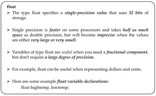 float
 The type float specifies a single-precision value that uses 32 bits of
storage.
 Single precision is faster on some processors and takes half as much
space as double precision, but will become imprecise when the values
are either very large or very small.
 Variables of type float are useful when you need a fractional component,
but don’t require a large degree of precision.
 For example, float can be useful when representing dollars and cents.
 Here are some example float variable declarations:
float hightemp, lowtemp;
 
