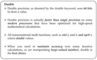 Double
 Double precision, as denoted by the double keyword, uses 64 bits
to store a value.
 Double precision is actually faster than single precision on some
modern processors that have been optimized for high-speed
mathematical calculations.
 All transcendental math functions, such as sin( ), cos( ), and sqrt( ),
return double values.
 When you need to maintain accuracy over many iterative
calculations, or are manipulating large-valued numbers, double is
the best choice.
 