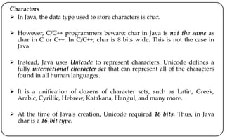Characters
 In Java, the data type used to store characters is char.
 However, C/C++ programmers beware: char in Java is not the same as
char in C or C++. In C/C++, char is 8 bits wide. This is not the case in
Java.
 Instead, Java uses Unicode to represent characters. Unicode defines a
fully international character set that can represent all of the characters
found in all human languages.
 It is a unification of dozens of character sets, such as Latin, Greek,
Arabic, Cyrillic, Hebrew, Katakana, Hangul, and many more.
 At the time of Java's creation, Unicode required 16 bits. Thus, in Java
char is a 16-bit type.
 