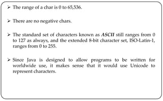  The range of a char is 0 to 65,536.
 There are no negative chars.
 The standard set of characters known as ASCII still ranges from 0
to 127 as always, and the extended 8-bit character set, ISO-Latin-1,
ranges from 0 to 255.
 Since Java is designed to allow programs to be written for
worldwide use, it makes sense that it would use Unicode to
represent characters.
 