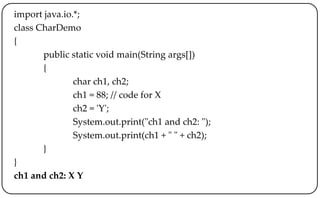 import java.io.*;
class CharDemo
{
public static void main(String args[])
{
char ch1, ch2;
ch1 = 88; // code for X
ch2 = 'Y';
System.out.print("ch1 and ch2: ");
System.out.print(ch1 + " " + ch2);
}
}
ch1 and ch2: X Y
 