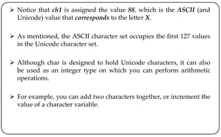  Notice that ch1 is assigned the value 88, which is the ASCII (and
Unicode) value that corresponds to the letter X.
 As mentioned, the ASCII character set occupies the first 127 values
in the Unicode character set.
 Although char is designed to hold Unicode characters, it can also
be used as an integer type on which you can perform arithmetic
operations.
 For example, you can add two characters together, or increment the
value of a character variable.
 