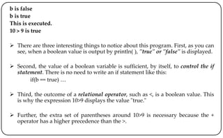 b is false
b is true
This is executed.
10 > 9 is true
 There are three interesting things to notice about this program. First, as you can
see, when a boolean value is output by println( ), "true" or "false" is displayed.
 Second, the value of a boolean variable is sufficient, by itself, to control the if
statement. There is no need to write an if statement like this:
if(b == true) …
 Third, the outcome of a relational operator, such as <, is a boolean value. This
is why the expression 10>9 displays the value "true."
 Further, the extra set of parentheses around 10>9 is necessary because the +
operator has a higher precedence than the >.
 