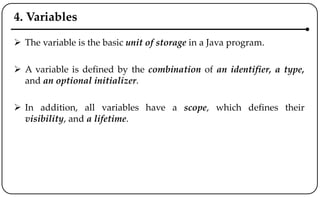 4. Variables
 The variable is the basic unit of storage in a Java program.
 A variable is defined by the combination of an identifier, a type,
and an optional initializer.
 In addition, all variables have a scope, which defines their
visibility, and a lifetime.
 