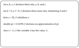 int a, b, c; // declares three ints, a, b, and c.
int d = 3, e, f = 5; // declares three more ints, initializing d and f.
byte z = 22; // initializes z.
double pi = 3.14159; // declares an approximation of pi.
char x = 'x'; // the variable x has the value 'x'.
 