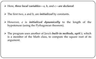  Here, three local variables—a, b, and c—are declared.
 The first two, a and b, are initialized by constants.
 However, c is initialized dynamically to the length of the
hypotenuse (using the Pythagorean theorem).
 The program uses another of Java’s built-in methods, sqrt( ), which
is a member of the Math class, to compute the square root of its
argument.
 