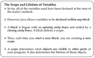 The Scope and Lifetime of Variables
 So far, all of the variables used have been declared at the start of
the main( ) method.
 However, Java allows variables to be declared within any block.
 A block is begun with an opening curly brace and ended by a
closing curly brace. A block defines a scope.
 Thus, each time you start a new block, you are creating a new
scope.
 A scope determines what objects are visible to other parts of
your program. It also determines the lifetime of those objects.
 
