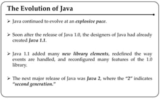 The Evolution of Java
 Java continued to evolve at an explosive pace.
 Soon after the release of Java 1.0, the designers of Java had already
created Java 1.1.
 Java 1.1 added many new library elements, redefined the way
events are handled, and reconfigured many features of the 1.0
library.
 The next major release of Java was Java 2, where the “2” indicates
“second generation.”
 