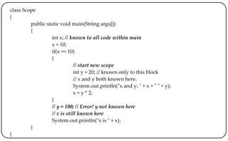 class Scope
{
public static void main(String args[])
{
int x; // known to all code within main
x = 10;
if(x == 10)
{
// start new scope
int y = 20; // known only to this block
// x and y both known here.
System.out.println("x and y: " + x + " " + y);
x = y * 2;
}
// y = 100; // Error! y not known here
// x is still known here
System.out.println("x is " + x);
}
}
 