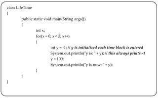 class LifeTime
{
public static void main(String args[])
{
int x;
for(x = 0; x < 3; x++)
{
int y = -1; // y is initialized each time block is entered
System.out.println("y is: " + y); // this always prints -1
y = 100;
System.out.println("y is now: " + y);
}
}
}
 