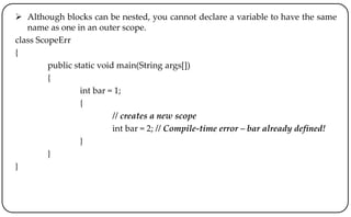  Although blocks can be nested, you cannot declare a variable to have the same
name as one in an outer scope.
class ScopeErr
{
public static void main(String args[])
{
int bar = 1;
{
// creates a new scope
int bar = 2; // Compile-time error – bar already defined!
}
}
}
 