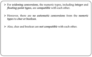  For widening conversions, the numeric types, including integer and
floating-point types, are compatible with each other.
 However, there are no automatic conversions from the numeric
types to char or boolean.
 Also, char and boolean are not compatible with each other.
 