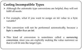 Casting Incompatible Types
 Although the automatic type conversions are helpful, they will not
fulfil all needs.
 For example, what if you want to assign an int value to a byte
variable?
 This conversion will not be performed automatically, because a
byte is smaller than an int.
 This kind of conversion is sometimes called a narrowing
conversion, since you are explicitly making the value narrower so
that it will fit into the target type.
 