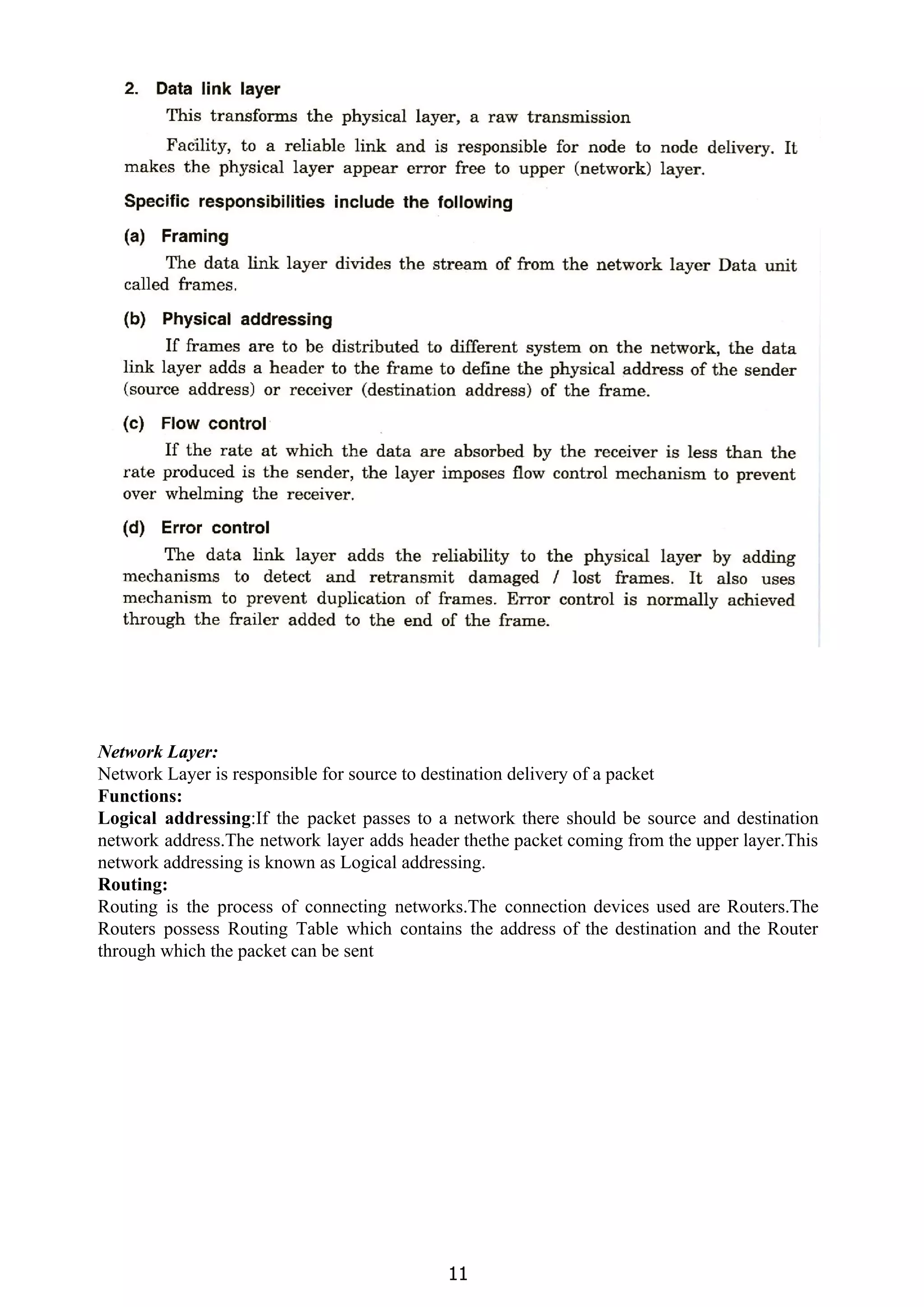 Network Layer:
Network Layer is responsible for source to destination delivery of a packet
Functions:
Logical addressing​:If the packet passes to a network there should be source and destination
network address.The network layer adds header thethe packet coming from the upper layer.This
network addressing is known as Logical addressing.
Routing:
Routing is the process of connecting networks.The connection devices used are Routers.The
Routers possess Routing Table which contains the address of the destination and the Router
through which the packet can be sent
11
 