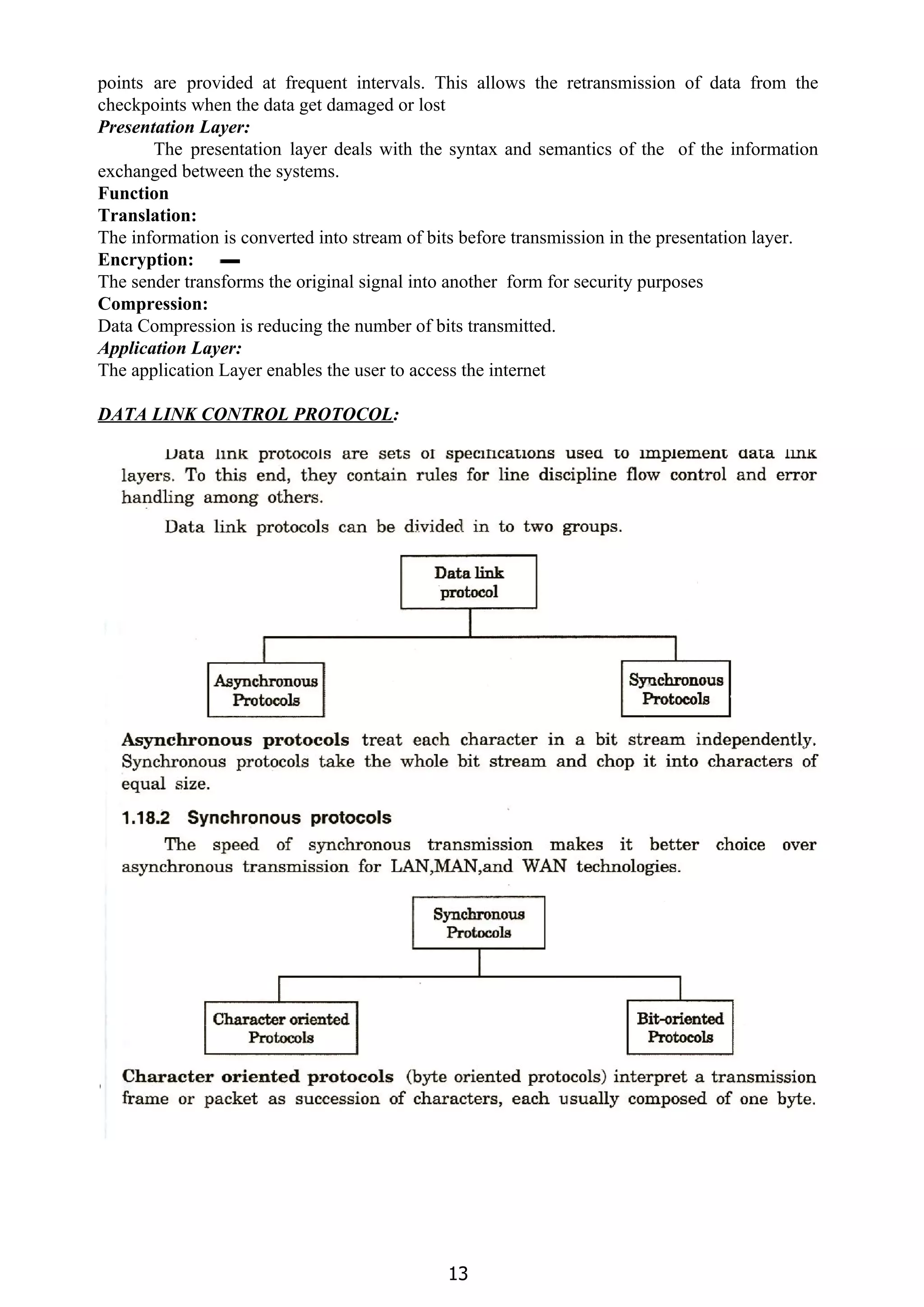 points are provided at frequent intervals. This allows the retransmission of data from the
checkpoints when the data get damaged or lost
Presentation Layer:
The presentation layer deals with the syntax and semantics of the of the information
exchanged between the systems.
Function
Translation:
The information is converted into stream of bits before transmission in the presentation layer.
Encryption:
The sender transforms the original signal into another form for security purposes
Compression:
Data Compression is reducing the number of bits transmitted.
Application Layer:
The application Layer enables the user to access the internet
DATA LINK CONTROL PROTOCOL​:
13
 