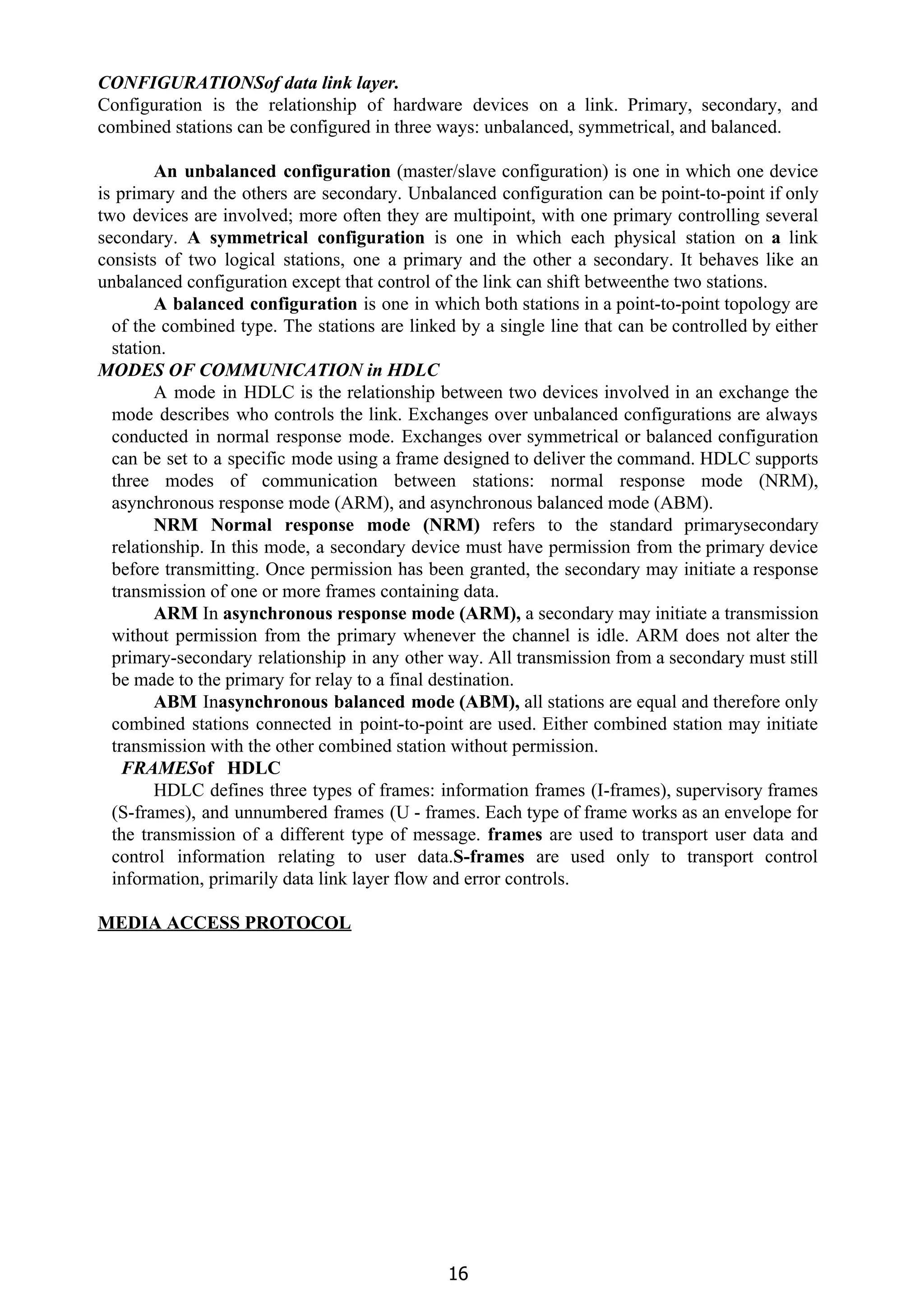 CONFIGURATIONSof data link layer.
Configuration is the relationship of hardware devices on a link. Primary, secondary, and
combined stations can be configured in three ways: unbalanced, symmetrical, and balanced.
An unbalanced configuration ​(master/slave configuration) is one in which one device
is primary and the others are secondary. Unbalanced configuration can be point-to-point if only
two devices are involved; more often they are multipoint, with one primary controlling several
secondary. ​A symmetrical configuration ​is one in which each physical station on ​a ​link
consists of two logical stations, one a primary and the other a secondary. It behaves like an
unbalanced configuration except that control of the link can shift betweenthe two stations.
A balanced configuration ​is one in which both stations in a point-to-point topology are
of the combined type. The stations are linked by a single line that can be controlled by either
station.
MODES OF COMMUNICATION in HDLC
A mode in HDLC is the relationship between two devices involved in an exchange the
mode describes who controls the link. Exchanges over unbalanced configurations are always
conducted in normal response mode. Exchanges over symmetrical or balanced configuration
can be set to a specific mode using a frame designed to deliver the command. HDLC supports
three modes of communication between stations: normal response mode (NRM),
asynchronous response mode (ARM), and asynchronous balanced mode (ABM).
NRM Normal response mode (NRM) ​refers to the standard primarysecondary
relationship. In this mode, a secondary device must have permission from the primary device
before transmitting. Once permission has been granted, the secondary may initiate a response
transmission of one or more frames containing data.
ARM ​In ​asynchronous response mode (ARM), ​a secondary may initiate a transmission
without permission from the primary whenever the channel is idle. ARM does not alter the
primary-secondary relationship in any other way. All transmission from a secondary must still
be made to the primary for relay to a final destination.
ABM ​In​asynchronous balanced mode (ABM), ​all stations are equal and therefore only
combined stations connected in point-to-point are used. Either combined station may initiate
transmission with the other combined station without permission.
FRAMES​of HDLC
HDLC defines three types of frames: information frames (I-frames), supervisory frames
(S-frames), and unnumbered frames (U - frames. Each type of frame works as an envelope for
the transmission of a different type of message. ​frames ​are used to transport user data and
control information relating to user data.​S-frames ​are used only to transport control
information, primarily data link layer flow and error controls.
MEDIA ACCESS PROTOCOL
16
 