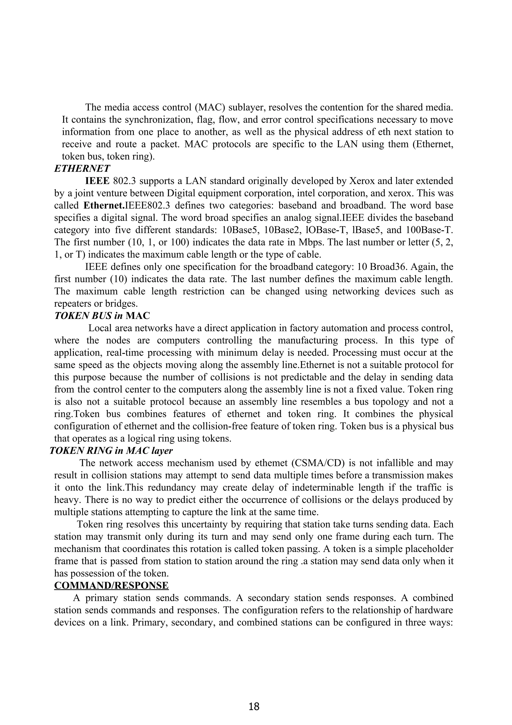 The media access control (MAC) sublayer, resolves the contention for the shared media.
It contains the synchronization, flag, flow, and error control specifications necessary to move
information from one place to another, as well as the physical address of eth next station to
receive and route a packet. MAC protocols are specific to the LAN using them (Ethernet,
token bus, token ring).
ETHERNET
IEEE ​802.3 supports a LAN standard originally developed by Xerox and later extended
by a joint venture between Digital equipment corporation, intel corporation, and xerox. This was
called ​Ethernet.​IEEE802.3 defines two categories: baseband and broadband. The word base
specifies a digital signal. The word broad specifies an analog signal.IEEE divides the baseband
category into five different standards: 10Base5, 10Base2, lOBase-T, lBase5, and 100Base-T.
The first number (10, 1, or 100) indicates the data rate in Mbps. The last number or letter (5, 2,
1, or T) indicates the maximum cable length or the type of cable.
IEEE defines only one specification for the broadband category: 10 Broad36. Again, the
first number (10) indicates the data rate. The last number defines the maximum cable length.
The maximum cable length restriction can be changed using networking devices such as
repeaters or bridges.
TOKEN BUS in ​MAC
Local area networks have a direct application in factory automation and process control,
where the nodes are computers controlling the manufacturing process. In this type of
application, real-time processing with minimum delay is needed. Processing must occur at the
same speed as the objects moving along the assembly line.Ethernet is not a suitable protocol for
this purpose because the number of collisions is not predictable and the delay in sending data
from the control center to the computers along the assembly line is not a fixed value. Token ring
is also not a suitable protocol because an assembly line resembles a bus topology and not a
ring.Token bus combines features of ethernet and token ring. It combines the physical
configuration of ethernet and the collision-free feature of token ring. Token bus is a physical bus
that operates as a logical ring using tokens.
TOKEN RING in MAC layer
The network access mechanism used by ethemet (CSMA/CD) is not infallible and may
result in collision stations may attempt to send data multiple times before a transmission makes
it onto the link.This redundancy may create delay of indeterminable length if the traffic is
heavy. There is no way to predict either the occurrence of collisions or the delays produced by
multiple stations attempting to capture the link at the same time.
Token ring resolves this uncertainty by requiring that station take turns sending data. Each
station may transmit only during its turn and may send only one frame during each turn. The
mechanism that coordinates this rotation is called token passing. A token is a simple placeholder
frame that is passed from station to station around the ring .a station may send data only when it
has possession of the token.
COMMAND/RESPONSE
A primary station sends commands. A secondary station sends responses. A combined
station sends commands and responses. The configuration refers to the relationship of hardware
devices on a link. Primary, secondary, and combined stations can be configured in three ways:
18
 
