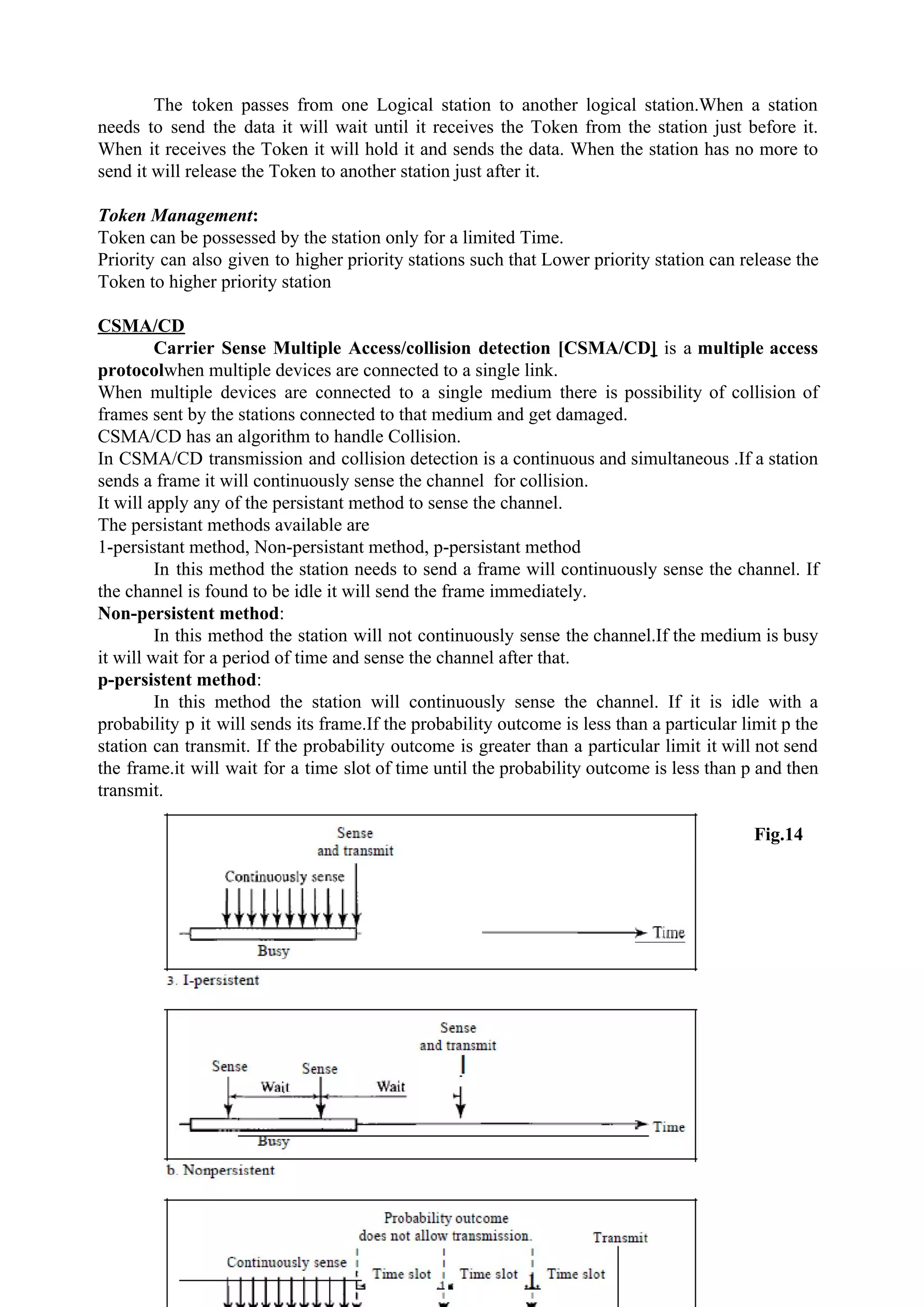 The token passes from one Logical station to another logical station.When a station
needs to send the data it will wait until it receives the Token from the station just before it.
When it receives the Token it will hold it and sends the data. When the station has no more to
send it will release the Token to another station just after it.
Token Management​:
Token can be possessed by the station only for a limited Time.
Priority can also given to higher priority stations such that Lower priority station can release the
Token to higher priority station
CSMA/CD
Carrier Sense Multiple Access/collision detection [CSMA/CD​] is a ​multiple access
protocol​when multiple devices are connected to a single link.
When multiple devices are connected to a single medium there is possibility of collision of
frames sent by the stations connected to that medium and get damaged.
CSMA/CD has an algorithm to handle Collision.
In CSMA/CD transmission and collision detection is a continuous and simultaneous .If a station
sends a frame it will continuously sense the channel for collision.
It will apply any of the persistant method to sense the channel.
The persistant methods available are
1-persistant method, Non-persistant method, p-persistant method
In this method the station needs to send a frame will continuously sense the channel. If
the channel is found to be idle it will send the frame immediately.
Non-persistent method​:
In this method the station will not continuously sense the channel.If the medium is busy
it will wait for a period of time and sense the channel after that.
p-persistent method​:
In this method the station will continuously sense the channel. If it is idle with a
probability p it will sends its frame.If the probability outcome is less than a particular limit p the
station can transmit. If the probability outcome is greater than a particular limit it will not send
the frame.it will wait for a time slot of time until the probability outcome is less than p and then
transmit.
Fig.14
20
 