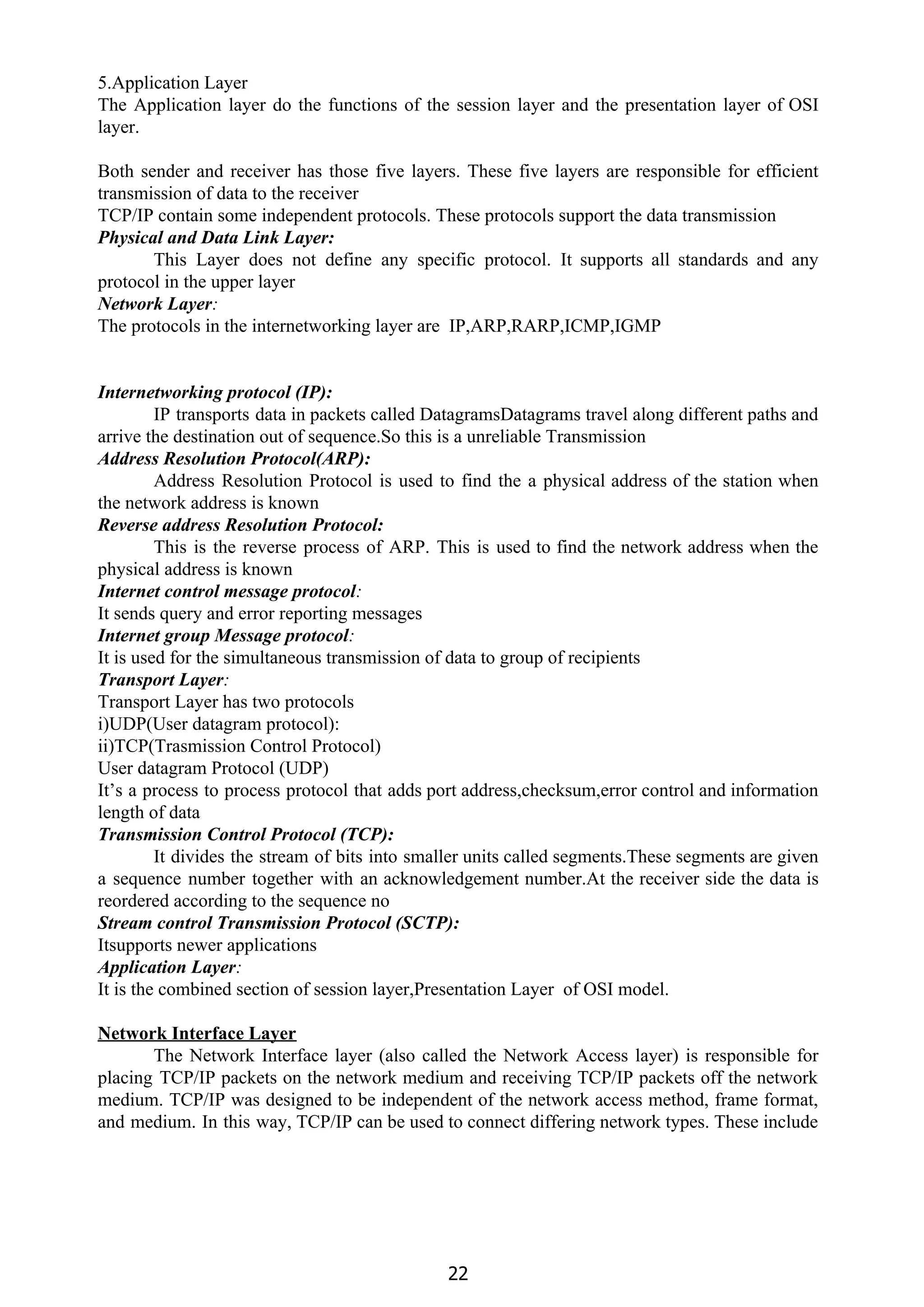 5.Application Layer
The Application layer do the functions of the session layer and the presentation layer of OSI
layer.
Both sender and receiver has those five layers. These five layers are responsible for efficient
transmission of data to the receiver
TCP/IP contain some independent protocols. These protocols support the data transmission
Physical and Data Link Layer:
This Layer does not define any specific protocol. It supports all standards and any
protocol in the upper layer
Network Layer​:
The protocols in the internetworking layer are IP,ARP,RARP,ICMP,IGMP
Internetworking protocol (IP):
IP transports data in packets called DatagramsDatagrams travel along different paths and
arrive the destination out of sequence.So this is a unreliable Transmission
Address Resolution Protocol(ARP):
Address Resolution Protocol is used to find the a physical address of the station when
the network address is known
Reverse address Resolution Protocol:
This is the reverse process of ARP. This is used to find the network address when the
physical address is known
Internet control message protocol​:
It sends query and error reporting messages
Internet group Message protocol​:
It is used for the simultaneous transmission of data to group of recipients
Transport Layer​:
Transport Layer has two protocols
i)UDP(User datagram protocol):
ii)TCP(Trasmission Control Protocol)
User datagram Protocol (UDP)
It’s a process to process protocol that adds port address,checksum,error control and information
length of data
Transmission Control Protocol (TCP):
It divides the stream of bits into smaller units called segments.These segments are given
a sequence number together with an acknowledgement number.At the receiver side the data is
reordered according to the sequence no
Stream control Transmission Protocol (SCTP):
Itsupports newer applications
Application Layer​:
It is the combined section of session layer,Presentation Layer of OSI model.
Network Interface Layer
The Network Interface layer (also called the Network Access layer) is responsible for
placing TCP/IP packets on the network medium and receiving TCP/IP packets off the network
medium. TCP/IP was designed to be independent of the network access method, frame format,
and medium. In this way, TCP/IP can be used to connect differing network types. These include
22
 