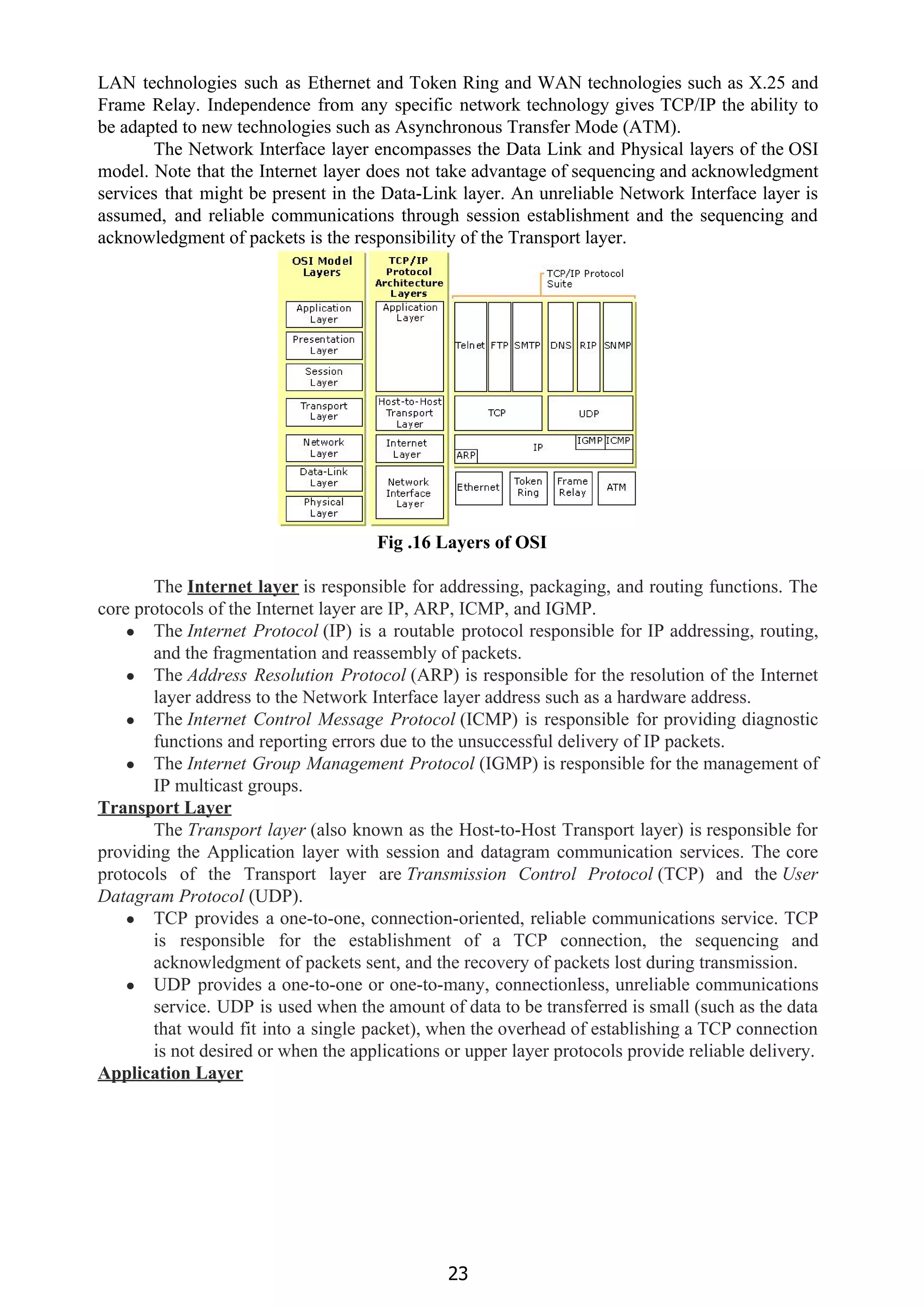 LAN technologies such as Ethernet and Token Ring and WAN technologies such as X.25 and
Frame Relay. Independence from any specific network technology gives TCP/IP the ability to
be adapted to new technologies such as Asynchronous Transfer Mode (ATM).
The Network Interface layer encompasses the Data Link and Physical layers of the OSI
model. Note that the Internet layer does not take advantage of sequencing and acknowledgment
services that might be present in the Data-Link layer. An unreliable Network Interface layer is
assumed, and reliable communications through session establishment and the sequencing and
acknowledgment of packets is the responsibility of the Transport layer.
Fig .16 Layers of OSI
The​ ​Internet layer​ ​is responsible for addressing, packaging, and routing functions. The
core protocols of the Internet layer are IP, ARP, ICMP, and IGMP.
● The ​Internet Protocol​ (IP) is a routable protocol responsible for IP addressing, routing,
and the fragmentation and reassembly of packets.
● The ​Address Resolution Protocol​ (ARP) is responsible for the resolution of the Internet
layer address to the Network Interface layer address such as a hardware address.
● The ​Internet Control Message Protocol​ (ICMP) is responsible for providing diagnostic
functions and reporting errors due to the unsuccessful delivery of IP packets.
● The ​Internet Group Management Protocol​ (IGMP) is responsible for the management of
IP multicast groups.
Transport Layer
The ​Transport layer​ (also known as the Host-to-Host Transport layer) is responsible for
providing the Application layer with session and datagram communication services. The core
protocols of the Transport layer are ​Transmission Control Protocol​ (TCP) and the ​User
Datagram Protocol​ (UDP).
● TCP provides a one-to-one, connection-oriented, reliable communications service. TCP
is responsible for the establishment of a TCP connection, the sequencing and
acknowledgment of packets sent, and the recovery of packets lost during transmission.
● UDP provides a one-to-one or one-to-many, connectionless, unreliable communications
service. UDP is used when the amount of data to be transferred is small (such as the data
that would fit into a single packet), when the overhead of establishing a TCP connection
is not desired or when the applications or upper layer protocols provide reliable delivery.
Application Layer
23
 