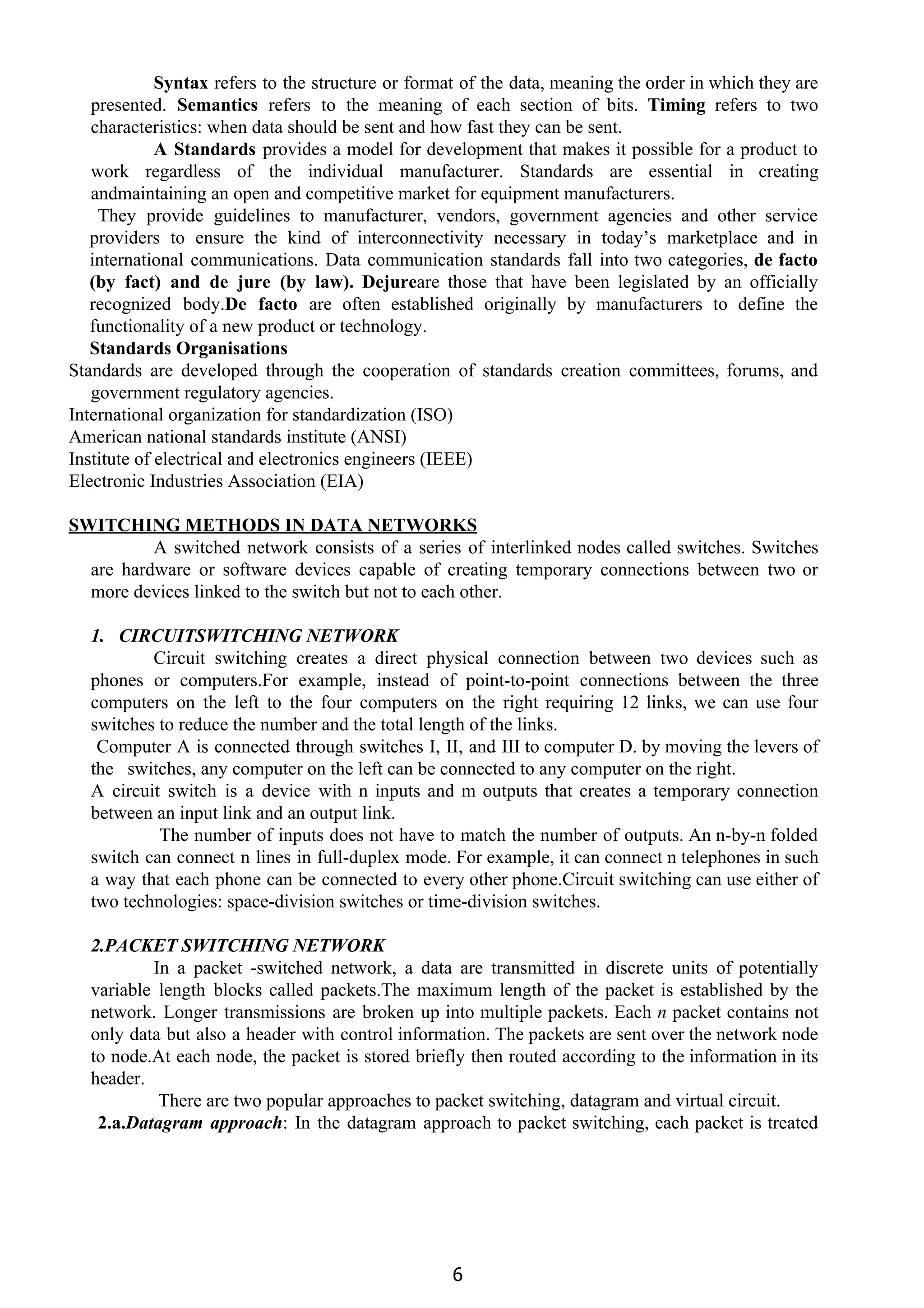  
 
Syntax ​refers to the structure or format of the data, meaning the order in which they are
presented. ​Semantics ​refers to the meaning of each section of bits. ​Timing ​refers to two
characteristics: when data should be sent and how fast they can be sent.
A Standards ​provides a model for development that makes it possible for a product to
work regardless of the individual manufacturer. Standards are essential in creating
andmaintaining an open and competitive market for equipment manufacturers.
They provide guidelines to manufacturer, vendors, government agencies and other service
providers to ensure the kind of interconnectivity necessary in today’s marketplace and in
international communications. Data communication standards fall into two categories, ​de facto
(by fact) and de jure (by law). Dejure​are those that have been legislated by an officially
recognized body.​De facto ​are often established originally by manufacturers to define the
functionality of a new product or technology.
Standards Organisations
Standards are developed through the cooperation of standards creation committees, forums, and
government regulatory agencies.
International organization for standardization (ISO)
American national standards institute (ANSI)
Institute of electrical and electronics engineers (IEEE)
Electronic Industries Association (EIA)
SWITCHING METHODS IN DATA NETWORKS
A switched network consists of a series of interlinked nodes called switches. Switches
are hardware or software devices capable of creating temporary connections between two or
more devices linked to the switch but not to each other.
1. CIRCUITSWITCHING NETWORK
Circuit switching creates a direct physical connection between two devices such as
phones or computers.For example, instead of point-to-point connections between the three
computers on the left to the four computers on the right requiring 12 links, we can use four
switches to reduce the number and the total length of the links.
Computer A is connected through switches I, II, and III to computer D. by moving the levers of
the switches, any computer on the left can be connected to any computer on the right.
A circuit switch is a device with n inputs and m outputs that creates a temporary connection
between an input link and an output link.
The number of inputs does not have to match the number of outputs. An n-by-n folded
switch can connect n lines in full-duplex mode. For example, it can connect n telephones in such
a way that each phone can be connected to every other phone.Circuit switching can use either of
two technologies: space-division switches or time-division switches.
2.PACKET SWITCHING NETWORK
In a packet -switched network, a data are transmitted in discrete units of potentially
variable length blocks called packets.The maximum length of the packet is established by the
network. Longer transmissions are broken up into multiple packets. Each ​n packet contains not
only data but also a header with control information. The packets are sent over the network node
to node.At each node, the packet is stored briefly then routed according to the information in its
header.
There are two popular approaches to packet switching, datagram and virtual circuit.
2.a.​Datagram approach​: In the datagram approach to packet switching, each packet is treated
6
 