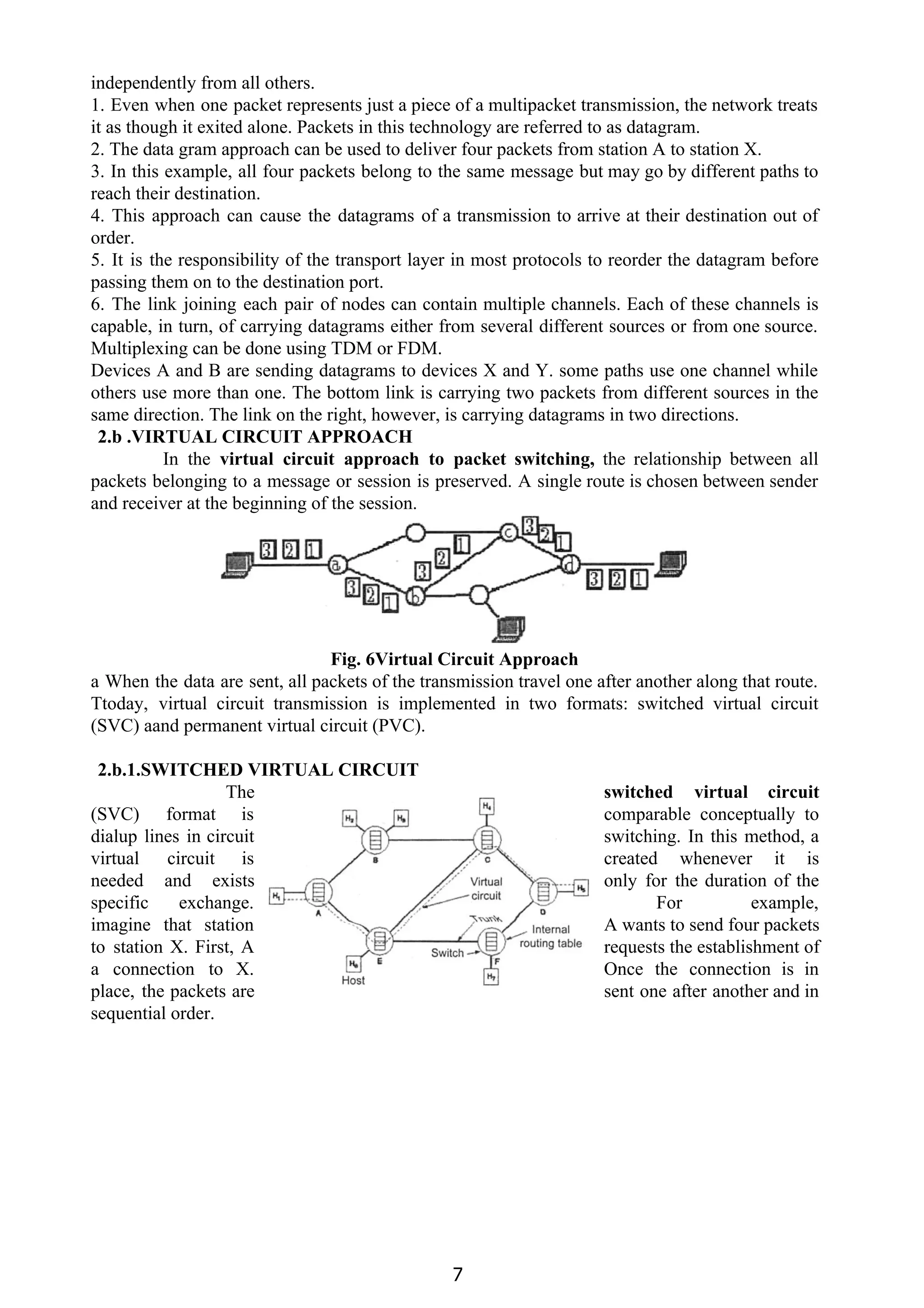 independently from all others.
1. Even when one packet represents just a piece of a multipacket transmission, the network treats
it as though it exited alone. Packets in this technology are referred to as datagram.
2. The data gram approach can be used to deliver four packets from station A to station X.
3. In this example, all four packets belong to the same message but may go by different paths to
reach their destination.
4. This approach can cause the datagrams of a transmission to arrive at their destination out of
order.
5. It is the responsibility of the transport layer in most protocols to reorder the datagram before
passing them on to the destination port.
6. The link joining each pair of nodes can contain multiple channels. Each of these channels is
capable, in turn, of carrying datagrams either from several different sources or from one source.
Multiplexing can be done using TDM or FDM.
Devices A and B are sending datagrams to devices X and Y. some paths use one channel while
others use more than one. The bottom link is carrying two packets from different sources in the
same direction. The link on the right, however, is carrying datagrams in two directions.
2.b .VIRTUAL CIRCUIT APPROACH
In the ​virtual circuit approach to packet switching, ​the relationship between all
packets belonging to a message or session is preserved. A single route is chosen between sender
and receiver at the beginning of the session.
Fig. 6Virtual Circuit Approach
a When the data are sent, all packets of the transmission travel one after another along that route.
Ttoday, virtual circuit transmission is implemented in two formats: switched virtual circuit
(SVC) aand permanent virtual circuit (PVC).
2.b.1.SWITCHED VIRTUAL CIRCUIT
The switched virtual circuit
(SVC) format is comparable conceptually to
dialup lines in circuit switching. In this method, a
virtual circuit is created whenever it is
needed and exists only for the duration of the
specific exchange. For example,
imagine that station A wants to send four packets
to station X. First, A requests the establishment of
a connection to X. Once the connection is in
place, the packets are sent one after another and in
sequential order.
7
 
