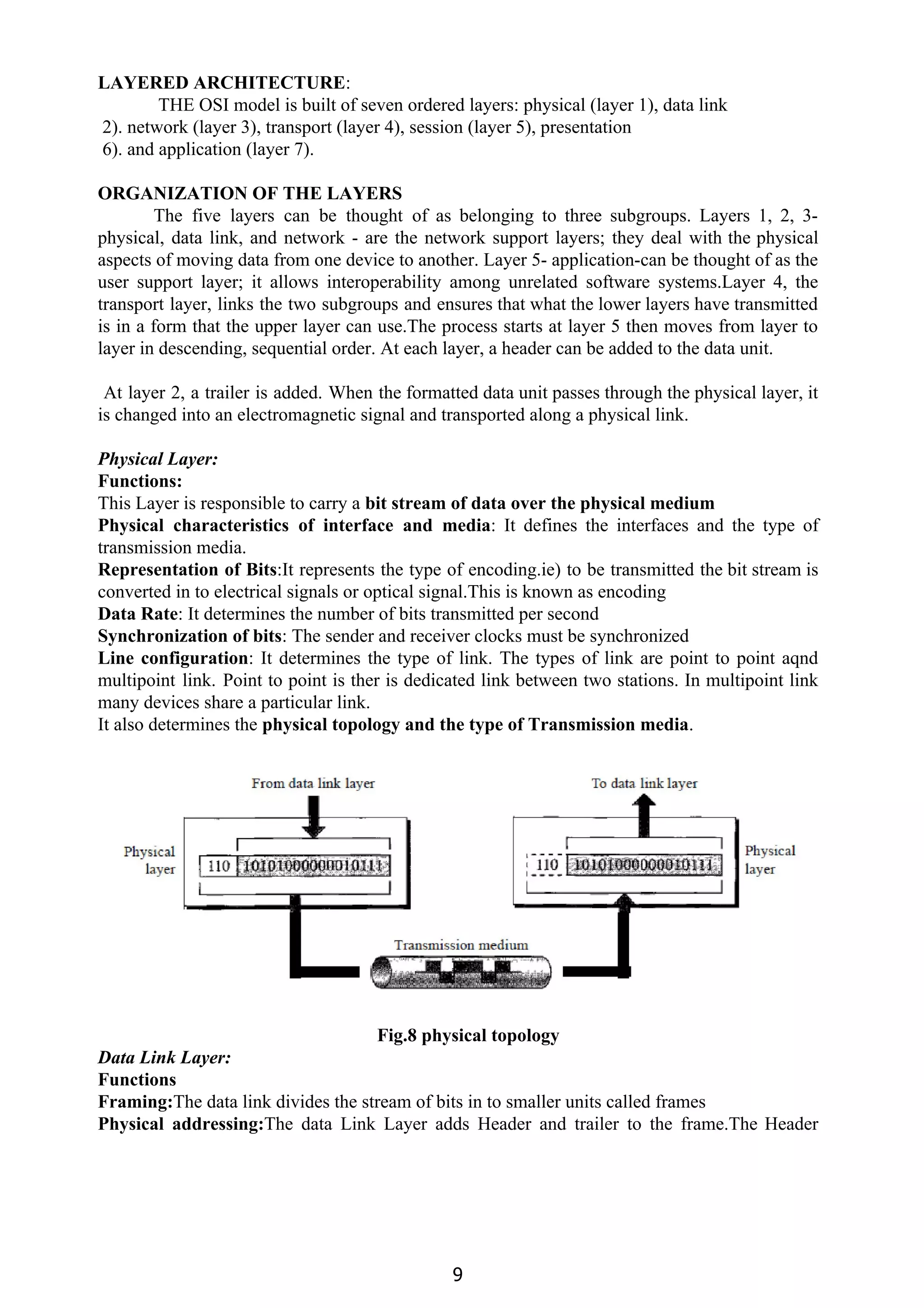 LAYERED ARCHITECTURE​:
THE OSI model is built of seven ordered layers: physical (layer 1), data link
2). network (layer 3), transport (layer 4), session (layer 5), presentation
6). and application (layer 7).
ORGANIZATION OF THE LAYERS
The five layers can be thought of as belonging to three subgroups. Layers 1, 2, 3-
physical, data link, and network - are the network support layers; they deal with the physical
aspects of moving data from one device to another. Layer 5- application-can be thought of as the
user support layer; it allows interoperability among unrelated software systems.Layer 4, the
transport layer, links the two subgroups and ensures that what the lower layers have transmitted
is in a form that the upper layer can use.The process starts at layer 5 then moves from layer to
layer in descending, sequential order. At each layer, a header can be added to the data unit.
At layer 2, a trailer is added. When the formatted data unit passes through the physical layer, it
is changed into an electromagnetic signal and transported along a physical link.
Physical Layer:
Functions:
This Layer is responsible to carry a ​bit stream of data over the physical medium
Physical characteristics of interface and media​: It defines the interfaces and the type of
transmission media.
Representation of Bits​:It represents the type of encoding.ie) to be transmitted the bit stream is
converted in to electrical signals or optical signal.This is known as encoding
Data Rate​: It determines the number of bits transmitted per second
Synchronization of bits​: The sender and receiver clocks must be synchronized
Line configuration​: It determines the type of link. The types of link are point to point aqnd
multipoint link. Point to point is ther is dedicated link between two stations. In multipoint link
many devices share a particular link.
It also determines the ​physical topology and the type of Transmission media​.
Fig.8 physical topology
Data Link Layer:
Functions
Framing:​The data link divides the stream of bits in to smaller units called frames
Physical addressing:​The data Link Layer adds Header and trailer to the frame.The Header
9
 