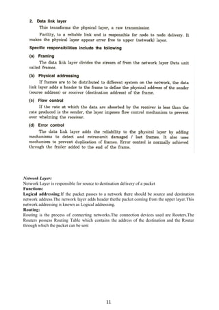 Network Layer:
Network Layer is responsible for source to destination delivery of a packet
Functions:
Logical addressing​:If the packet passes to a network there should be source and destination
network address.The network layer adds header thethe packet coming from the upper layer.This
network addressing is known as Logical addressing.
Routing:
Routing is the process of connecting networks.The connection devices used are Routers.The
Routers possess Routing Table which contains the address of the destination and the Router
through which the packet can be sent
11
 