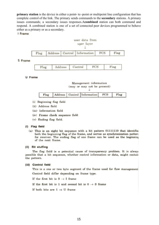primary station ​is the device in either a point- to -point or multipoint line configuration that has
complete control of the link. The primary sends commands to the ​secondary ​stations. A primary
issues commands; a secondary issues responses.A​combined ​station can both command and
respond. A combined station is one of a set of connected peer devices programmed to behave
either as a primary or as a secondary.
15
 