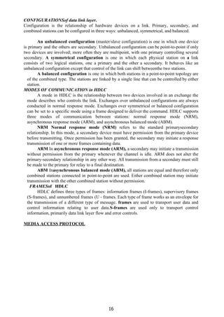 CONFIGURATIONSof data link layer.
Configuration is the relationship of hardware devices on a link. Primary, secondary, and
combined stations can be configured in three ways: unbalanced, symmetrical, and balanced.
An unbalanced configuration ​(master/slave configuration) is one in which one device
is primary and the others are secondary. Unbalanced configuration can be point-to-point if only
two devices are involved; more often they are multipoint, with one primary controlling several
secondary. ​A symmetrical configuration ​is one in which each physical station on ​a ​link
consists of two logical stations, one a primary and the other a secondary. It behaves like an
unbalanced configuration except that control of the link can shift betweenthe two stations.
A balanced configuration ​is one in which both stations in a point-to-point topology are
of the combined type. The stations are linked by a single line that can be controlled by either
station.
MODES OF COMMUNICATION in HDLC
A mode in HDLC is the relationship between two devices involved in an exchange the
mode describes who controls the link. Exchanges over unbalanced configurations are always
conducted in normal response mode. Exchanges over symmetrical or balanced configuration
can be set to a specific mode using a frame designed to deliver the command. HDLC supports
three modes of communication between stations: normal response mode (NRM),
asynchronous response mode (ARM), and asynchronous balanced mode (ABM).
NRM Normal response mode (NRM) ​refers to the standard primarysecondary
relationship. In this mode, a secondary device must have permission from the primary device
before transmitting. Once permission has been granted, the secondary may initiate a response
transmission of one or more frames containing data.
ARM ​In ​asynchronous response mode (ARM), ​a secondary may initiate a transmission
without permission from the primary whenever the channel is idle. ARM does not alter the
primary-secondary relationship in any other way. All transmission from a secondary must still
be made to the primary for relay to a final destination.
ABM ​In​asynchronous balanced mode (ABM), ​all stations are equal and therefore only
combined stations connected in point-to-point are used. Either combined station may initiate
transmission with the other combined station without permission.
FRAMES​of HDLC
HDLC defines three types of frames: information frames (I-frames), supervisory frames
(S-frames), and unnumbered frames (U - frames. Each type of frame works as an envelope for
the transmission of a different type of message. ​frames ​are used to transport user data and
control information relating to user data.​S-frames ​are used only to transport control
information, primarily data link layer flow and error controls.
MEDIA ACCESS PROTOCOL
16
 