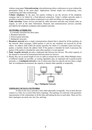 without using paper.​Teleconferencing: ​teleconferencing allows conferences to occur without the
participants being in the same place. Applications include simple text conferencing, voice
conferencing and video conferencing.
Cellular telephone: ​In the past, two parties wishing to use the services of the telephone
company had to be linked by a fixed physical connection. Today’s cellular networks make it
possible to maintain wireless phone connections even while travelling over long distances.
Cable television: ​Future services provided by cable television networks may include video on
request, as well as the same information, financial, and communications services currently
provided by the telephone companies and computer networks.
NETWORK ATTRIBUTES
It is broadly classified into three types,
1. Broadcast networks.
2. Point-to-point networks.
3. Multipoint' networks.
1. ​Broadcast network ​have a single communication channel that is shared by all the machines on
the network. Short messages, called packets is sent by any machines are received by all the
others. An address field within the packet specifies for whom it is intended. Upon receiving a
packet, a machine checks the address field. If the packet is intended for itself, it processes the
packet; if the packet is intended for some other machine, it is just ignored.
2. ​Point -to-point network ​provides a dedicated link between two devices. The entire capacity of
the channel is reserved for transmission between those two devices.
3. Mostly they use an actual length of wire or cable to connect the two ends. Often Multiple routes,
of different lengths are possible, so routing algorithms play an important role in point-to-point
networks, a. ​A multipoint network ​is one in which more than two specific devices share a single
link. In a multipoint environment, the capacity is shared, either spatially or temporally.
Fig. 1 Multipoint Network
TOPOLOGY OF DATA NETWORKS
It refers to the way a network is laid, either physically or logically. Two or more devices
connect to a link; two or more links form a topology. The topology of a network is the geometric
representation of the relationship of all the links and linking devices to each other. There are five
basic topologies are mesh, star, tree, bus, and ring.
2
 
