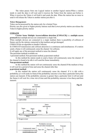 The token passes from one Logical station to another logical station.When a station
needs to send the data it will wait until it receives the Token from the station just before it.
When it receives the Token it will hold it and sends the data. When the station has no more to
send it will release the Token to another station just after it.
Token Management​:
Token can be possessed by the station only for a limited Time.
Priority can also given to higher priority stations such that Lower priority station can release the
Token to higher priority station
CSMA/CD
Carrier Sense Multiple Access/collision detection [CSMA/CD​] is a ​multiple access
protocol​when multiple devices are connected to a single link.
When multiple devices are connected to a single medium there is possibility of collision of
frames sent by the stations connected to that medium and get damaged.
CSMA/CD has an algorithm to handle Collision.
In CSMA/CD transmission and collision detection is a continuous and simultaneous .If a station
sends a frame it will continuously sense the channel for collision.
It will apply any of the persistant method to sense the channel.
The persistant methods available are
1-persistant method, Non-persistant method, p-persistant method
In this method the station needs to send a frame will continuously sense the channel. If
the channel is found to be idle it will send the frame immediately.
Non-persistent method​:
In this method the station will not continuously sense the channel.If the medium is busy
it will wait for a period of time and sense the channel after that.
p-persistent method​:
In this method the station will continuously sense the channel. If it is idle with a
probability p it will sends its frame.If the probability outcome is less than a particular limit p the
station can transmit. If the probability outcome is greater than a particular limit it will not send
the frame.it will wait for a time slot of time until the probability outcome is less than p and then
transmit.
Fig.14
20
 