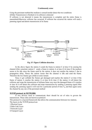 Continuously sense
Using the persistant method the medium is sensed inorder detect the two conditions
i)Either Transmission is finished or ii) collision is detected
If collision is not detected it means the transmission is complete and the entire frame is
transmitted.Otherwise collision has occurred, If collision has occurred the station will send a
jamming signal and aborts transmission of its frame
Fig .15 Figure Collision detection
In the above figure the station A sends the frame to station C at time t1 by sensing the
channel.After sometime station C sends a frame to station A at time t2.At time t2 the medium
seems to be idle since the frame send by the station A does not reaches the station C due to
propagation delay. Hence the station seems that the channel is idle and send the frame.
Therefore the two frames get collide at some instant.
Since it get collided the frames get damaged and reaches the station C at time t3.the
frame of station A reaches the station A at time t4.At time t3 the station A will detect the
collision and stops the transmission of itsframe.Same way once the damaged frame of A reaches
at time t4 it will detect the collision and stops transmission by sending a jamming signal.After
sending the jamming signal it will wait for a particular period of time T​B and then again sense
the channel by any one of the persistant method
TCP/IP protocol in NETWORK
If two devices need to communicate there should be set of rules to govern the
transmission. These rules are known as protocol.
This protocol is a layered framework that allows the communication between two stations.
The layers in the TCP/IP protocol are
1.Physical Layer
2.Data Link Layer
3.Network Layer
4.Transport Layer
21
 