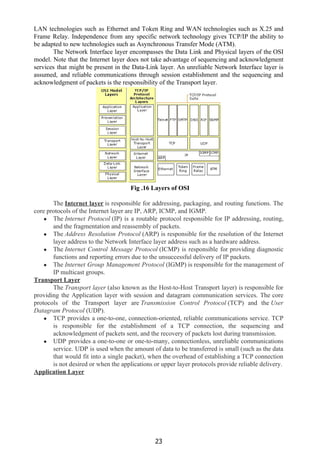LAN technologies such as Ethernet and Token Ring and WAN technologies such as X.25 and
Frame Relay. Independence from any specific network technology gives TCP/IP the ability to
be adapted to new technologies such as Asynchronous Transfer Mode (ATM).
The Network Interface layer encompasses the Data Link and Physical layers of the OSI
model. Note that the Internet layer does not take advantage of sequencing and acknowledgment
services that might be present in the Data-Link layer. An unreliable Network Interface layer is
assumed, and reliable communications through session establishment and the sequencing and
acknowledgment of packets is the responsibility of the Transport layer.
Fig .16 Layers of OSI
The​ ​Internet layer​ ​is responsible for addressing, packaging, and routing functions. The
core protocols of the Internet layer are IP, ARP, ICMP, and IGMP.
● The ​Internet Protocol​ (IP) is a routable protocol responsible for IP addressing, routing,
and the fragmentation and reassembly of packets.
● The ​Address Resolution Protocol​ (ARP) is responsible for the resolution of the Internet
layer address to the Network Interface layer address such as a hardware address.
● The ​Internet Control Message Protocol​ (ICMP) is responsible for providing diagnostic
functions and reporting errors due to the unsuccessful delivery of IP packets.
● The ​Internet Group Management Protocol​ (IGMP) is responsible for the management of
IP multicast groups.
Transport Layer
The ​Transport layer​ (also known as the Host-to-Host Transport layer) is responsible for
providing the Application layer with session and datagram communication services. The core
protocols of the Transport layer are ​Transmission Control Protocol​ (TCP) and the ​User
Datagram Protocol​ (UDP).
● TCP provides a one-to-one, connection-oriented, reliable communications service. TCP
is responsible for the establishment of a TCP connection, the sequencing and
acknowledgment of packets sent, and the recovery of packets lost during transmission.
● UDP provides a one-to-one or one-to-many, connectionless, unreliable communications
service. UDP is used when the amount of data to be transferred is small (such as the data
that would fit into a single packet), when the overhead of establishing a TCP connection
is not desired or when the applications or upper layer protocols provide reliable delivery.
Application Layer
23
 