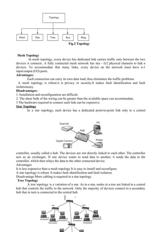  
 
Fig.2 Topology
Mesh Topology
In mesh topology, every device has dedicated link carries traffic only between the two
devices it connects. A fully connected mesh network has n(n - l)/2 physical channels to link n
devices. To accommodate that many links, every device on the network must have n-1
input/output (I/O) ports.
Advantages:
Each connection can carry its own data load, thus eliminates the traffic problems.
A mesh topology is robust.it is privacy or security.It makes fault identification and fault
isolationeasy.
Disadvantages:
1. Installation and reconfiguration are difficult.
2. The sheer bulk of the wiring can be greater than the available space can accommodate.
3 The hardware required to connect each link can be expensive.
Star Topology
In a star topology, each device has a dedicated point-to-point link only to a central
controller, usually called a hub. The devices are not directly linked to each other. The controller
acts as an exchanger. If one device wants to send data to another, it sends the data to the
controller, which then relays the data to the other connected device.
Advantages
It is less expensive than a mesh topology.It is easy to install and reconfigure.
A star topology is robust. It makes fault identification and fault isolation.
Disadvantage More cabling is required in a star topology.
Tree Topology
A tree topology is a variation of a star. As in a star, nodes in a tree are linked to a central
hub that controls the traffic to the network. Only the majority of devices connect to a secondary
hub that in turn is connected to the central hub.
3
 