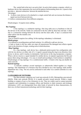 
 
 
The central hub in the tree is an active hub. An active hub contains a repeater, which is a
hardware device that regenerates the received bit patterns beforesending them out. A passive hub
provides a physical connection between the attached devices.
Advantages
1. It allows more devices to be attached to a single central hub and can increase the distance a
signal can travel between devices.
2. It allows communications from different computers.
Disadvantages​: ​It requires more cabling.
Bus Topology
A bus topology is a multipoint topology. One long cable acts as a backbone to link all
the devices in the network. Nodes are connected to the bus cable by drop lines and taps. A drop
line is a connection running between the device and the main cable. A tap is a connector that
either splices into the metallic core.
Advantages
Easy to install.It requires less cabling. In this topology redundancy is eliminated.
Disadvantages
It is difficult to reconfiguration and fault isolation. It is difficult to add new devices.
A fault or break in the bus cable can stops all transmission.The damaged area reflects signals
back in the direction of origin, creating noise in both directions.
Ring Topology
In a ring topology, each device has a dedicated point-to-point line configuration only
with the two devices on either side of it. A signal is passed along the ring in one direction, from
device to device, until it reaches its destination. Each devise in the ring incorporates a repeater.
When a device receives a signal intended for another device, its repeater regenerates the bits and
passes them along.Advantages : It is easy to install and reconfigure, Fault isolation is simplified.
Disadvantages of ring topology: It is a unidirectional traffic. A break in the ring can disable the
entire network.
Hybrid topology​:
A network combines several topologies as subnetworks linked together in a larger
topology. One department of a business may have decided to use a bus topology while another
department has a ring. The two can be connected to each other via a central controller in a star
topology.
CATEGORIES OF NETWORK​:
The three primary categories are Local area network (LAN), Metropolitan area network
(MAN), Wide area network (WAN). It is usually privately owned network. Within a single
building or campus of up to a few kilometers in size. They are widely used to connect personal
computers and workstations in company offices and factories to share resources and exchange
information. LAN’s are distinguished from other kinds of network by three characteristics, (i)
their size, (ii) their transmission technology and (iii) their topology.
4
 