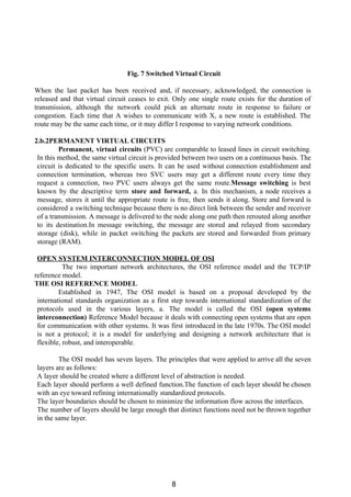 Fig. 7 Switched Virtual Circuit
When the last packet has been received and, if necessary, acknowledged, the connection is
released and that virtual circuit ceases to exit. Only one single route exists for the duration of
transmission, although the network could pick an alternate route in response to failure or
congestion. Each time that A wishes to communicate with X, a new route is established. The
route may be the same each time, or it may differ I response to varying network conditions.
2.b.2PERMANENT VIRTUAL CIRCUITS
Permanent, virtual circuits ​(PVC) are comparable to leased lines in circuit switching.
In this method, the same virtual circuit is provided between two users on a continuous basis. The
circuit is dedicated to the specific users. It can be used without connection establishment and
connection termination, whereas two SVC users may get a different route every time they
request a connection, two PVC users always get the same route.​Message switching ​is best
known by the descriptive term ​store and forward, ​a. In this mechanism, a node receives a
message, stores it until the appropriate route is free, then sends it along. Store and forward is
considered a switching technique because there is no direct link between the sender and receiver
of a transmission. A message is delivered to the node along one path then rerouted along another
to its destination.In message switching, the message are stored and relayed from secondary
storage (disk), while in packet switching the packets are stored and forwarded from primary
storage (RAM).
OPEN SYSTEM INTERCONNECTION MODEL OF OSI
The two important network architectures, the OSI reference model and the TCP/IP
reference model.
THE OSI REFERENCE MODEL
Established in 1947, The OSI model is based on a proposal developed by the
international standards organization as a first step towards international standardization of the
protocols used in the various layers, a. The model is called the OSI ​(open systems
interconnection) ​Reference Model because it deals with connecting open systems that are open
for communication with other systems. It was first introduced in the late 1970s. The OSI model
is not a protocol; it is a model for underlying and designing a network architecture that is
flexible, robust, and interoperable.
The OSI model has seven layers. The principles that were applied to arrive all the seven
layers are as follows:
A layer should be created where a different level of abstraction is needed.
Each layer should perform a well defined function.The function of each layer should be chosen
with an eye toward refining internationally standardized protocols.
The layer boundaries should be chosen to minimize the information flow across the interfaces.
The number of layers should be large enough that distinct functions need not be thrown together
in the same layer.
8
 