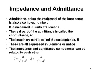 Impedance and Admittance
• Admittance, being the reciprocal of the impedance,
is also a complex number.
• It is measured in units of Siemens
• The real part of the admittance is called the
conductance, G
• The imaginary part is called the susceptance, B
• These are all expressed in Siemens or (mhos)
• The impedance and admittance components can be
related to each other:
29
2 2 2 2
R X
G B
R X R X
  
 
 